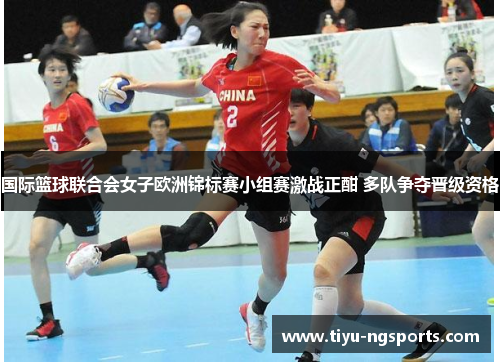 国际篮球联合会女子欧洲锦标赛小组赛激战正酣 多队争夺晋级资格