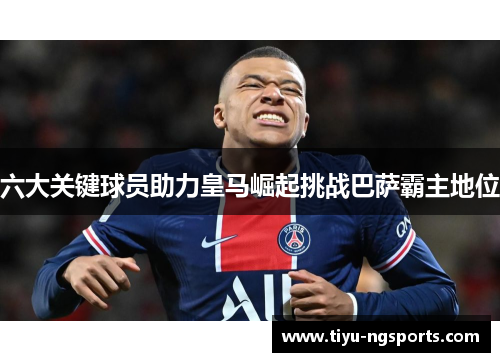 六大关键球员助力皇马崛起挑战巴萨霸主地位