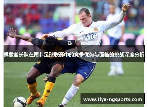 凯撒酋长队在南非足球联赛中的竞争优势与面临的挑战深度分析
