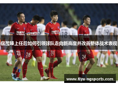 宿茂臻上任后如何引领球队走向新高度并改善整体战术表现