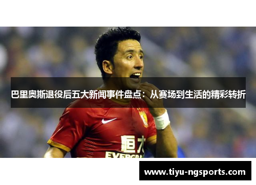 巴里奥斯退役后五大新闻事件盘点：从赛场到生活的精彩转折