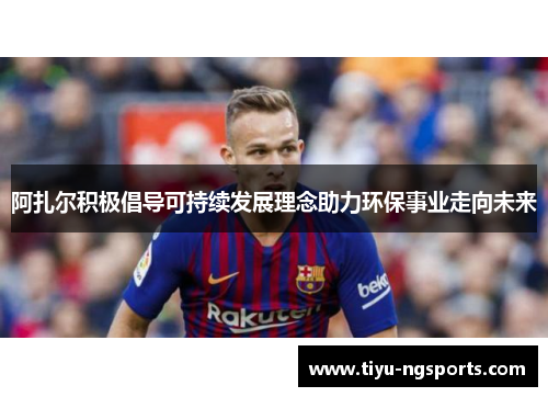 阿扎尔积极倡导可持续发展理念助力环保事业走向未来