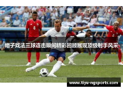帽子戏法三球连击瞬间精彩回顾展现顶级射手风采