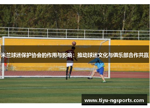 米兰球迷保护协会的作用与影响：推动球迷文化与俱乐部合作共赢