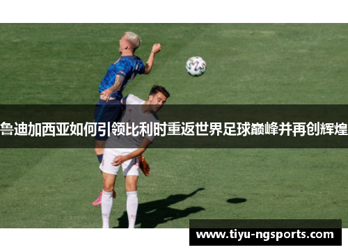鲁迪加西亚如何引领比利时重返世界足球巅峰并再创辉煌